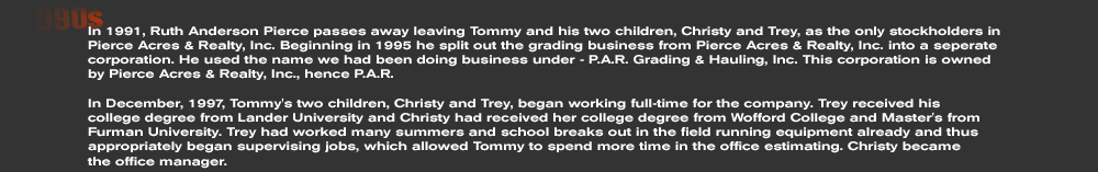 In 1991, Ruth Anderson Pierce passes away leaving Tommy and his two children, Christy and Trey, as the only stockholders in Pierce Acres & Realty, Inc. Beginning in 1995 he split out the grading business from Pierce Acres & Realty, Inc. into a seperate corporation. He used the name we had been doing business under - P.A.R. Grading & Hauling, Inc. This corporation is owned by Pierce Acres & Realty, Inc., hence P.A.R.  In December, 1997, Tommy's two children, Christy and Trey, began working full-time for the company. Trey received his  college degree from Lander University and Christy had received her college degree from Wofford College and Master's from Furman University. Trey had worked many summers and school breaks out in the field running equipment already and thus appropriately began supervising jobs, which allowed Tommy to spend more time in the office estimating. Christy became the office manager.