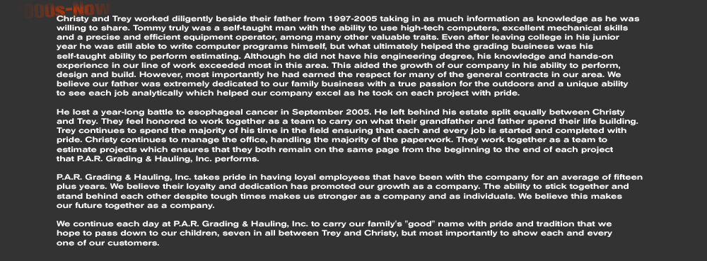 Christy and Trey worked diligently beside their father from 1997-2005 taking in as much information as knowledge as he was willing to share. Tommy truly was a self-taught man with the ability to use high-tech computers, excellent mechanical skills and a precise and efficient equipment operator, among many other valuable traits. Even after leaving college in his junior  year he was still able to write computer programs himself, but what ultimately helped the grading business was his self-taught ability to perform estimating. Although he did not have his engineering degree, his knowledge and hands-on experience in our line of work exceeded most in this area. This aided the growth of our company in his ability to perform, design and build. However, most importantly he had earned the respect for many of the general contracts in our area. We believe our father was extremely dedicated to our family business with a true passion for the outdoors and a unique ability  to see each job analytically which helped our company excel as he took on each project with pride.  He lost a year-long battle to esophageal cancer in September 2005. He left behind his estate split equally between Christy and Trey. They feel honored to work together as a team to carry on what their grandfather and father spend their life building. Trey continues to spend the majority of his time in the field ensuring that each and every job is started and completed with pride. Christy continues to manage the office, handling the majority of the paperwork. They work together as a team to estimate projects which ensures that they both remain on the same page from the beginning to the end of each project  that P.A.R. Grading & Hauling, Inc. performs.  P.A.R. Grading & Hauling, Inc. takes pride in having loyal employees that have been with the company for an average of fifteen plus years. We believe their loyalty and dedication has promoted our growth as a company. The ability to stick together and stand behind each other despite tough times makes us stronger as a company and as individuals. We believe this makes  our future together as a company.  We continue each day at P.A.R. Grading & Hauling, Inc. to carry our family's good name with pride and tradition that we  hope to pass down to our children, seven in all between Trey and Christy, but most importantly to show each and every  one of our customers. 