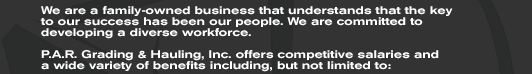 We are a family-owned business that understands that the key  to our success has been our people. We are committed to  developing a diverse workforce.  P.A.R. Grading & Hauling, Inc. offers competitive salaries and a wide variety of benefits including, but not limited to: