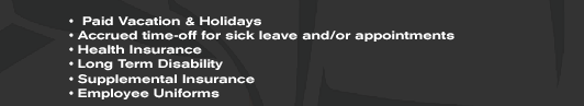 •  Paid Vacation & Holidays • Accrued time-off for sick leave and/or appointments • Health Insurance • Long Term Disability • Supplemental Insurance • Employee Uniforms