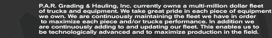 P.A.R. Grading & Hauling, Inc. currently owns a multi-million dollar fleet of trucks and equipment. We take great pride in each piece of equipment we own. We are continuously maintaining the fleet we have in order  to maximize each piece and/or trucks performance. In addition we  are continuously adding to and updating our fleet. This enables us to  be technologically advanced and to maximize production in the field.