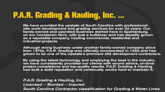 P.A.R. Grading & Hauling, Inc... We have provided the upstate of South Carolina with professional site work development and grading services for over 30 years. Our family-owned and operated business started here in Spartanburg, on our hometown farm, with just a bulldozer and has stedily grown as a reputable company, hauling commercial, residential and industrial projects.  Although doing business under another family-owned comapny since then 1970s, P.A.R. Grading was officially incorporated in 1995 and has grown to be one of the Upstate's premiere site development contractors.  By using the latest technology and employing the best in the industry,  we have consistently provided our clients with sound advice, on-time project completions and top-quality results. P.A.R. Grading & Hauling  has built a solid reputation and continually works hard to maintain it.   P.A.R. Grading & Hauling, Inc. Licensed -- Bonded -- Insured South Carolina Contractor classification for	Grading & Water Lines