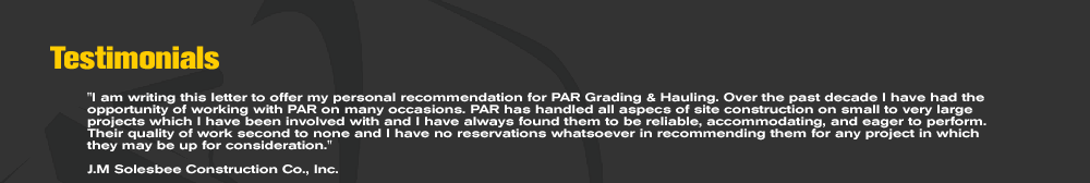 I am writing this letter to offer my personal recommendation for PAR Grading & Hauling. Over the past decade I have had the opportunity of working with PAR on many occasions. PAR has handled all aspecs of site construction on small to very large projects which I have been involved with and I have always found them to be reliable, accommodating, and eager to perform. Their quality of work second to none and I have no reservations whatsoever in recommending them for any project in which they may be up for consideration.  J.M Solesbee Construction Co., Inc.