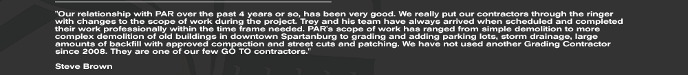 Our relationship with PAR over the past 4 years or so, has been very good. We really put our contractors through the ringer with changes to the scope of work during the project. Trey and his team have always arrived when scheduled and completed their work professionally within the time frame needed. PAR's scope of work has ranged from simple demolition to more complex demolition of old buildings in downtown Spartanburg to grading and adding parking lots, storm drainage, large amounts of backfill with approved compaction and street cuts and patching. We have not used another Grading Contractor since 2008. They are one of our few GO TO contractors.  Steve Brown